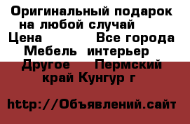 Оригинальный подарок на любой случай!!!! › Цена ­ 2 500 - Все города Мебель, интерьер » Другое   . Пермский край,Кунгур г.